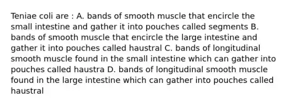 Teniae coli are : A. bands of smooth muscle that encircle the small intestine and gather it into pouches called segments B. bands of smooth muscle that encircle the large intestine and gather it into pouches called haustral C. bands of longitudinal smooth muscle found in the small intestine which can gather into pouches called haustra D. bands of longitudinal smooth muscle found in the large intestine which can gather into pouches called haustral