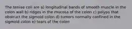 The teniae coli are a) longitudinal bands of smooth muscle in the colon wall b) ridges in the mucosa of the colon c) polyps that obstruct the sigmoid colon d) tumors normally confined in the sigmoid colon e) tears of the colon