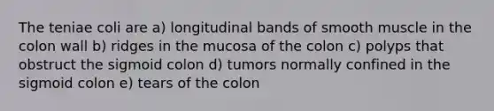 The teniae coli are a) longitudinal bands of smooth muscle in the colon wall b) ridges in the mucosa of the colon c) polyps that obstruct the sigmoid colon d) tumors normally confined in the sigmoid colon e) tears of the colon