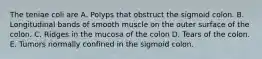 The teniae coli are A. Polyps that obstruct the sigmoid colon. B. Longitudinal bands of smooth muscle on the outer surface of the colon. C. Ridges in the mucosa of the colon D. Tears of the colon. E. Tumors normally confined in the sigmoid colon.