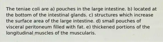 The teniae coli are a) pouches in the large intestine. b) located at the bottom of the intestinal glands. c) structures which increase the surface area of the large intestine. d) small pouches of visceral peritoneum filled with fat. e) thickened portions of the longitudinal muscles of the muscularis.