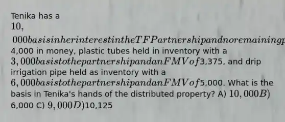 Tenika has a 10,000 basis in her interest in the TF Partnership and no remaining precontribution gain immediately before receiving a current distribution that consisted of4,000 in money, plastic tubes held in inventory with a 3,000 basis to the partnership and an FMV of3,375, and drip irrigation pipe held as inventory with a 6,000 basis to the partnership and an FMV of5,000. What is the basis in Tenika's hands of the distributed property? A) 10,000 B)6,000 C) 9,000 D)10,125