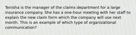 Tenisha is the manager of the claims department for a large insurance company. She has a one-hour meeting with her staff to explain the new claim form which the company will use next month. This is an example of which type of organizational communication?