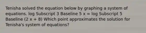 Tenisha solved the equation below by graphing a system of equations. log Subscript 3 Baseline 5 x = log Subscript 5 Baseline (2 x + 8) Which point approximates the solution for Tenisha's system of equations?