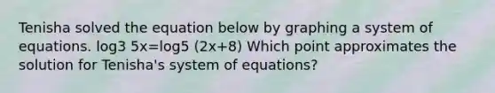 Tenisha solved the equation below by graphing a system of equations. log3 5x=log5 (2x+8) Which point approximates the solution for Tenisha's system of equations?