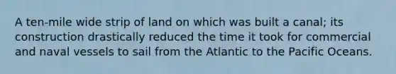 A ten-mile wide strip of land on which was built a canal; its construction drastically reduced the time it took for commercial and naval vessels to sail from the Atlantic to the Pacific Oceans.