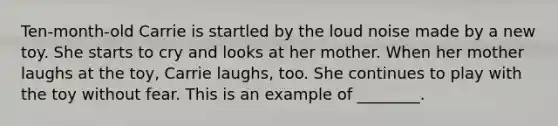 Ten-month-old Carrie is startled by the loud noise made by a new toy. She starts to cry and looks at her mother. When her mother laughs at the toy, Carrie laughs, too. She continues to play with the toy without fear. This is an example of ________.