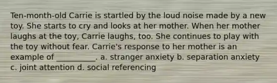 Ten-month-old Carrie is startled by the loud noise made by a new toy. She starts to cry and looks at her mother. When her mother laughs at the toy, Carrie laughs, too. She continues to play with the toy without fear. Carrie's response to her mother is an example of __________. a. stranger anxiety b. separation anxiety c. joint attention d. social referencing
