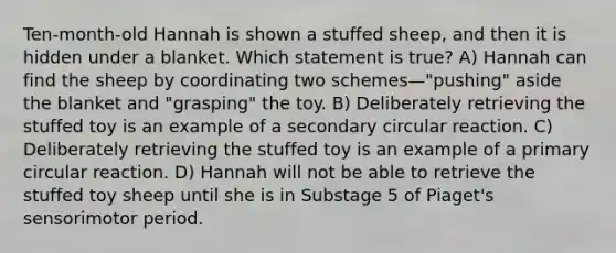 Ten-month-old Hannah is shown a stuffed sheep, and then it is hidden under a blanket. Which statement is true? A) Hannah can find the sheep by coordinating two schemes—"pushing" aside the blanket and "grasping" the toy. B) Deliberately retrieving the stuffed toy is an example of a secondary circular reaction. C) Deliberately retrieving the stuffed toy is an example of a primary circular reaction. D) Hannah will not be able to retrieve the stuffed toy sheep until she is in Substage 5 of Piaget's sensorimotor period.