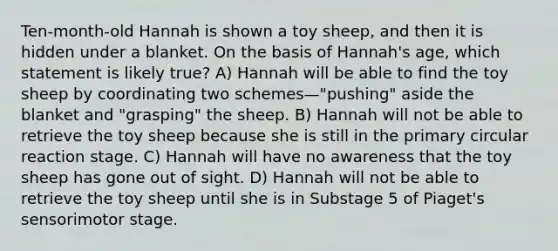 Ten-month-old Hannah is shown a toy sheep, and then it is hidden under a blanket. On the basis of Hannah's age, which statement is likely true? A) Hannah will be able to find the toy sheep by coordinating two schemes—"pushing" aside the blanket and "grasping" the sheep. B) Hannah will not be able to retrieve the toy sheep because she is still in the primary circular reaction stage. C) Hannah will have no awareness that the toy sheep has gone out of sight. D) Hannah will not be able to retrieve the toy sheep until she is in Substage 5 of Piaget's sensorimotor stage.