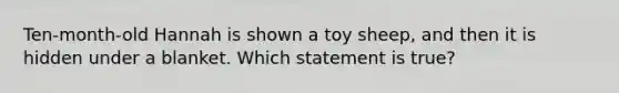 Ten-month-old Hannah is shown a toy sheep, and then it is hidden under a blanket. Which statement is true?