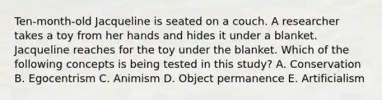 Ten-month-old Jacqueline is seated on a couch. A researcher takes a toy from her hands and hides it under a blanket. Jacqueline reaches for the toy under the blanket. Which of the following concepts is being tested in this study? A. Conservation B. Egocentrism C. Animism D. Object permanence E. Artificialism