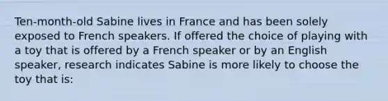 Ten-month-old Sabine lives in France and has been solely exposed to French speakers. If offered the choice of playing with a toy that is offered by a French speaker or by an English speaker, research indicates Sabine is more likely to choose the toy that is: