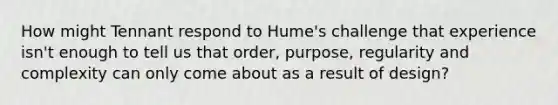 How might Tennant respond to Hume's challenge that experience isn't enough to tell us that order, purpose, regularity and complexity can only come about as a result of design?