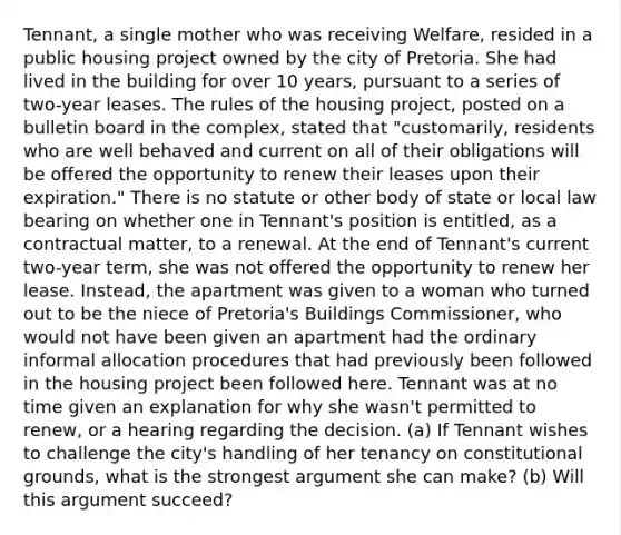 Tennant, a single mother who was receiving Welfare, resided in a public housing project owned by the city of Pretoria. She had lived in the building for over 10 years, pursuant to a series of two-year leases. The rules of the housing project, posted on a bulletin board in the complex, stated that "customarily, residents who are well behaved and current on all of their obligations will be offered the opportunity to renew their leases upon their expiration." There is no statute or other body of state or local law bearing on whether one in Tennant's position is entitled, as a contractual matter, to a renewal. At the end of Tennant's current two-year term, she was not offered the opportunity to renew her lease. Instead, the apartment was given to a woman who turned out to be the niece of Pretoria's Buildings Commissioner, who would not have been given an apartment had the ordinary informal allocation procedures that had previously been followed in the housing project been followed here. Tennant was at no time given an explanation for why she wasn't permitted to renew, or a hearing regarding the decision. (a) If Tennant wishes to challenge the city's handling of her tenancy on constitutional grounds, what is the strongest argument she can make? (b) Will this argument succeed?