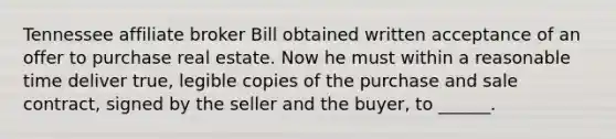 Tennessee affiliate broker Bill obtained written acceptance of an offer to purchase real estate. Now he must within a reasonable time deliver true, legible copies of the purchase and sale contract, signed by the seller and the buyer, to ______.