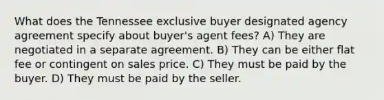 What does the Tennessee exclusive buyer designated agency agreement specify about buyer's agent fees? A) They are negotiated in a separate agreement. B) They can be either flat fee or contingent on sales price. C) They must be paid by the buyer. D) They must be paid by the seller.