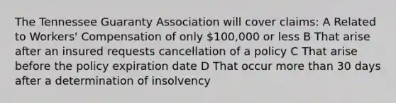 The Tennessee Guaranty Association will cover claims: A Related to Workers' Compensation of only 100,000 or less B That arise after an insured requests cancellation of a policy C That arise before the policy expiration date D That occur more than 30 days after a determination of insolvency