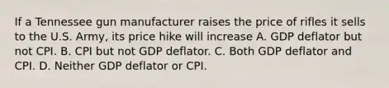 If a Tennessee gun manufacturer raises the price of rifles it sells to the U.S. Army, its price hike will increase A. GDP deflator but not CPI. B. CPI but not GDP deflator. C. Both GDP deflator and CPI. D. Neither GDP deflator or CPI.