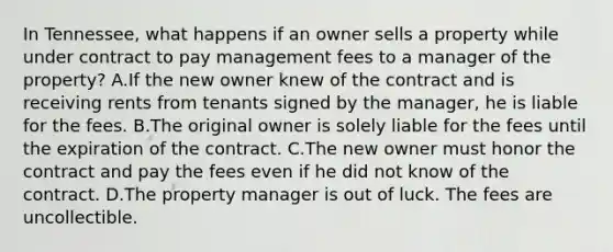 In Tennessee, what happens if an owner sells a property while under contract to pay management fees to a manager of the property? A.If the new owner knew of the contract and is receiving rents from tenants signed by the manager, he is liable for the fees. B.The original owner is solely liable for the fees until the expiration of the contract. C.The new owner must honor the contract and pay the fees even if he did not know of the contract. D.The property manager is out of luck. The fees are uncollectible.