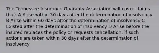 The Tennessee Insurance Guaranty Association will cover claims that: A Arise within 30 days after the determination of insolvency B Arise within 60 days after the determination of insolvency C Existed after the determination of insolvency D Arise before the insured replaces the policy or requests cancellation, if such actions are taken within 30 days after the determination of insolvency