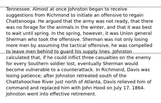 Tennessee. Almost at once Johnston began to receive suggestions from Richmond to initiate an offensive to regain Chattanooga. He argued that the army was not ready, that there was no forage for the animals in the winter, and that it was best to wait until spring. In the spring, however, it was Union general Sherman who took the offensive. Sherman was not only losing more men by assuming the tactical offensive, he was compelled to leave men behind to guard his supply lines. Johnston calculated that, if he could inflict three casualties on the enemy for every Southern soldier lost, eventually Sherman would become vulnerable to a counterattack. In Richmond, Davis was losing patience; after Johnston retreated south of the Chattahoochee River just north of Atlanta, Davis relieved him of command and replaced him with John Hood on July 17, 1864. Johnston went into effective retirement.