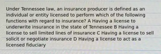 Under Tennessee law, an insurance producer is defined as an individual or entity licensed to perform which of the following functions with regard to insurance? A Having a license to underwrite insurance in the state of Tennessee B Having a license to sell limited lines of insurance C Having a license to sell solicit or negotiate insurance D Having a license to act as a licensed fiduciary