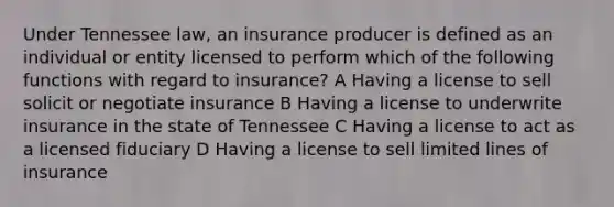 Under Tennessee law, an insurance producer is defined as an individual or entity licensed to perform which of the following functions with regard to insurance? A Having a license to sell solicit or negotiate insurance B Having a license to underwrite insurance in the state of Tennessee C Having a license to act as a licensed fiduciary D Having a license to sell limited lines of insurance