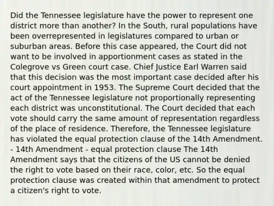 Did the Tennessee legislature have the power to represent one district more than another? In the South, rural populations have been overrepresented in legislatures compared to urban or suburban areas. Before this case appeared, the Court did not want to be involved in apportionment cases as stated in the Colegrove vs Green court case. Chief Justice Earl Warren said that this decision was the most important case decided after his court appointment in 1953. The Supreme Court decided that the act of the Tennessee legislature not proportionally representing each district was unconstitutional. The Court decided that each vote should carry the same amount of representation regardless of the place of residence. Therefore, the Tennessee legislature has violated the equal protection clause of the 14th Amendment. - 14th Amendment - equal protection clause The 14th Amendment says that the citizens of the US cannot be denied the right to vote based on their race, color, etc. So the equal protection clause was created within that amendment to protect a citizen's right to vote.