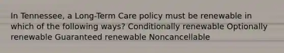 In Tennessee, a Long-Term Care policy must be renewable in which of the following ways? Conditionally renewable Optionally renewable Guaranteed renewable Noncancellable