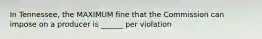 In Tennessee, the MAXIMUM fine that the Commission can impose on a producer is ______ per violation