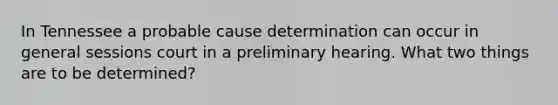 In Tennessee a probable cause determination can occur in general sessions court in a preliminary hearing. What two things are to be determined?