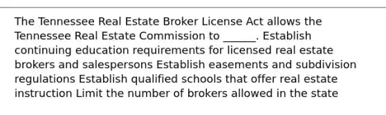 The Tennessee Real Estate Broker License Act allows the Tennessee Real Estate Commission to ______. Establish continuing education requirements for licensed real estate brokers and salespersons Establish easements and subdivision regulations Establish qualified schools that offer real estate instruction Limit the number of brokers allowed in the state