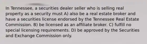 In Tennessee, a securities dealer seller who is selling real property as a security must A) also be a real estate broker and have a securities license endorsed by the Tennessee Real Estate Commission. B) be licensed as an affiliate broker. C) fulfill no special licensing requirements. D) be approved by the Securities and Exchange Commission only.