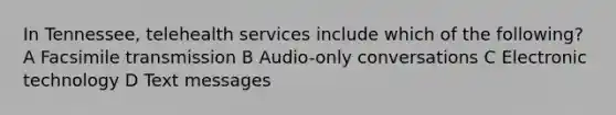 In Tennessee, telehealth services include which of the following? A Facsimile transmission B Audio-only conversations C Electronic technology D Text messages