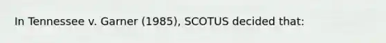 In Tennessee v. Garner (1985), SCOTUS decided that: