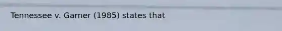 Tennessee v. Garner (1985) states that