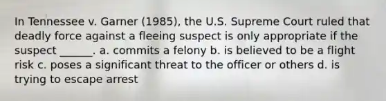 In Tennessee v. Garner (1985), the U.S. Supreme Court ruled that deadly force against a fleeing suspect is only appropriate if the suspect ______. a. commits a felony b. is believed to be a flight risk c. poses a significant threat to the officer or others d. is trying to escape arrest