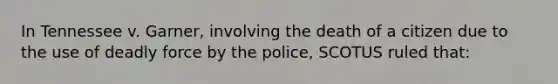 In Tennessee v. Garner, involving the death of a citizen due to the use of deadly force by the police, SCOTUS ruled that: