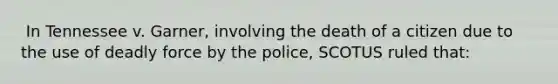 ​ In Tennessee v. Garner, involving the death of a citizen due to the use of deadly force by the police, SCOTUS ruled that: