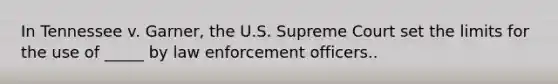 In Tennessee v. Garner, the U.S. Supreme Court set the limits for the use of _____ by law enforcement officers..