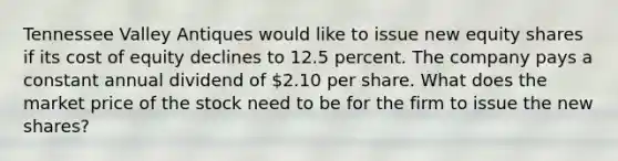 Tennessee Valley Antiques would like to issue new equity shares if its cost of equity declines to 12.5 percent. The company pays a constant annual dividend of 2.10 per share. What does the market price of the stock need to be for the firm to issue the new shares?