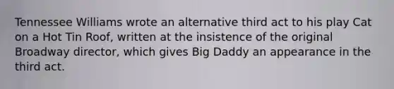 Tennessee Williams wrote an alternative third act to his play Cat on a Hot Tin Roof, written at the insistence of the original Broadway director, which gives Big Daddy an appearance in the third act.