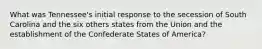 What was Tennessee's initial response to the secession of South Carolina and the six others states from the Union and the establishment of the Confederate States of America?