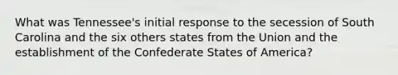 What was Tennessee's initial response to the secession of South Carolina and the six others states from the Union and the establishment of the Confederate States of America?