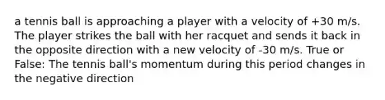 a tennis ball is approaching a player with a velocity of +30 m/s. The player strikes the ball with her racquet and sends it back in the opposite direction with a new velocity of -30 m/s. True or False: The tennis ball's momentum during this period changes in the negative direction