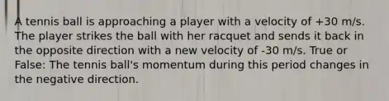 A tennis ball is approaching a player with a velocity of +30 m/s. The player strikes the ball with her racquet and sends it back in the opposite direction with a new velocity of -30 m/s. True or False: The tennis ball's momentum during this period changes in the negative direction.