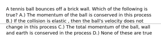 A tennis ball bounces off a brick wall. Which of the following is true? A.) The momentum of the ball is conserved in this process B.) If the collision is elastic , then the ball's velocity does not change in this process C.) The total momentum of the ball, wall and earth is conserved in the process D.) None of these are true