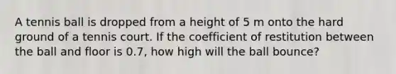 A tennis ball is dropped from a height of 5 m onto the hard ground of a tennis court. If the coefficient of restitution between the ball and floor is 0.7, how high will the ball bounce?