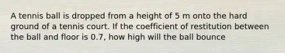 A tennis ball is dropped from a height of 5 m onto the hard ground of a tennis court. If the coefficient of restitution between the ball and floor is 0.7, how high will the ball bounce